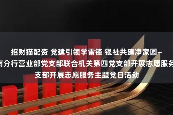 招财猫配资 党建引领学雷锋 银社共建净家园——日照银行济南分行营业部党支部联合机关第四党支部开展志愿服务主题党日活动