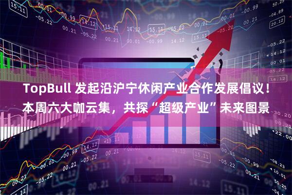 TopBull 发起沿沪宁休闲产业合作发展倡议！本周六大咖云集，共探“超级产业”未来图景
