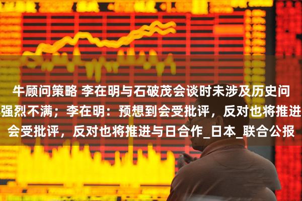 牛顾问策略 李在明与石破茂会谈时未涉及历史问题，引发韩国市民团体强烈不满；李在明：预想到会受批评，反对也将推进与日合作_日本_联合公报