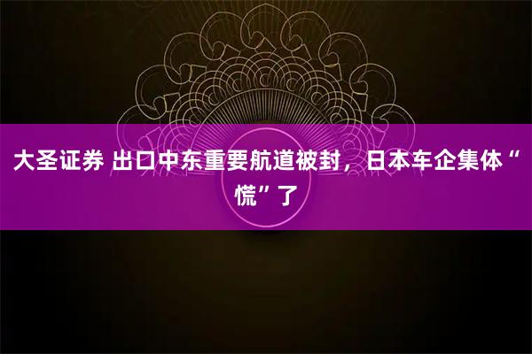 大圣证券 出口中东重要航道被封,日本车企集体“慌”了