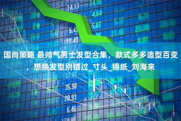 国尚策略 最帅气男士发型合集，款式多多造型百变，想换发型别错过_寸头_锡纸_刘海来