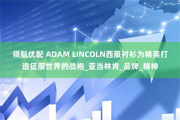 领航优配 ADAM LINCOLN西服衬衫为精英打造征服世界的战袍_亚当林肯_品牌_精神
