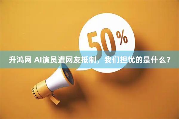 升鸿网 AI演员遭网友抵制,我们担忧的是什么?