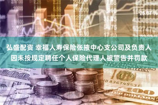 弘盛配资 幸福人寿保险张掖中心支公司及负责人因未按规定聘任个人保险代理人被警告并罚款