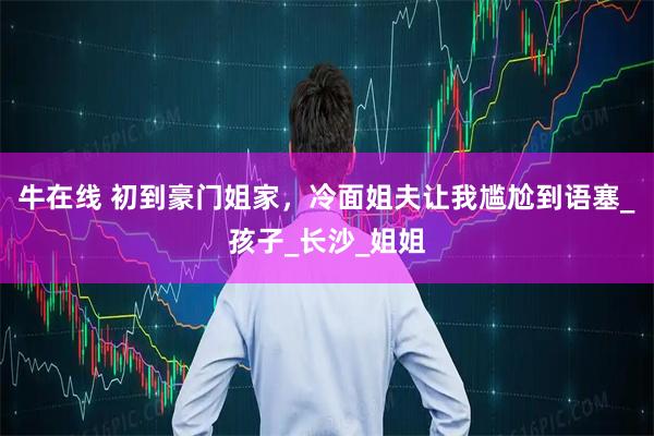 牛在线 初到豪门姐家,冷面姐夫让我尴尬到语塞_孩子_长沙_姐姐