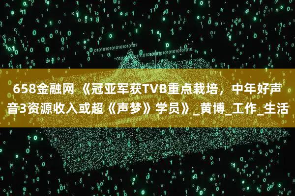 658金融网 《冠亚军获TVB重点栽培，中年好声音3资源收入或超《声梦》学员》_黄博_工作_生活